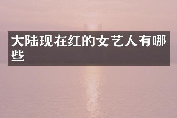 大陆现在红的女艺人有哪些