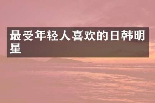 最受年轻人喜欢的日韩明星