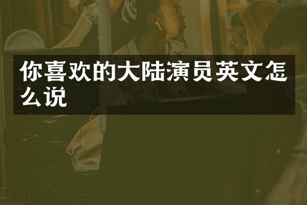 你喜欢的大陆演员英文怎么说