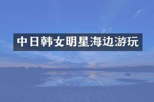 中日韩女明星海边游玩