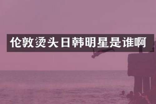 伦敦烫头日韩明星是谁啊