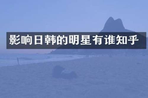 影响日韩的明星有谁知乎