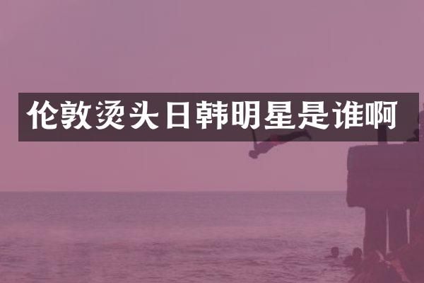 伦敦烫头日韩明星是谁啊
