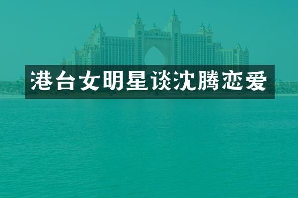 港台女明星谈沈腾恋爱