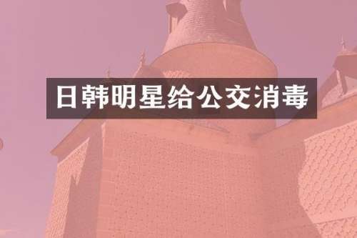 日韩明星给公交消毒