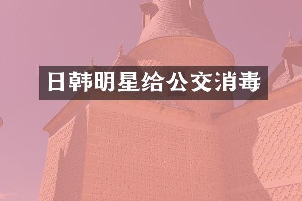 日韩明星给公交消毒