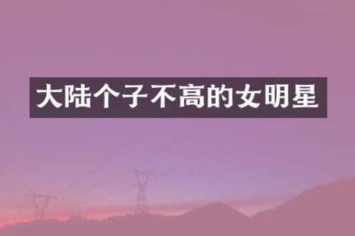 大陆个子不高的女明星