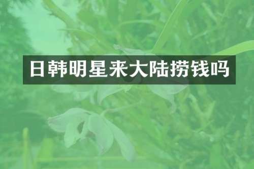 日韩明星来大陆捞钱吗