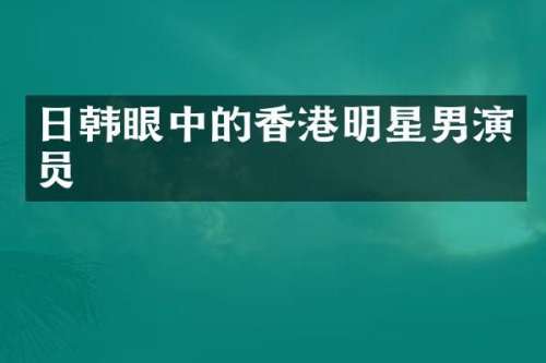 日韩眼中的香港明星男演员