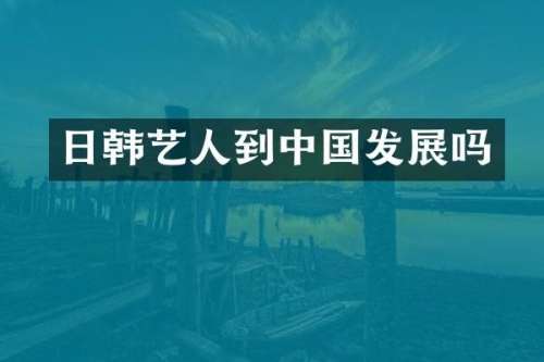 日韩艺人到中国发展吗