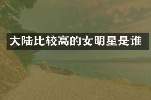 大陆比较高的女明星是谁