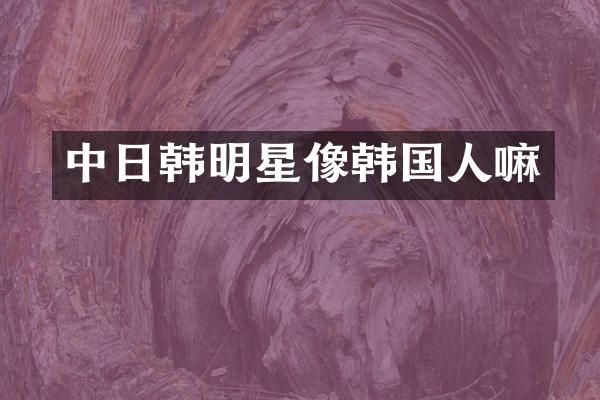中日韩明星像韩国人嘛