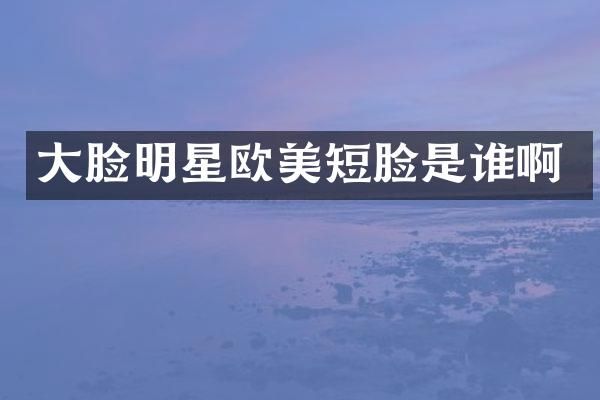 大脸明星欧美短脸是谁啊