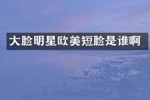 大脸明星欧美短脸是谁啊