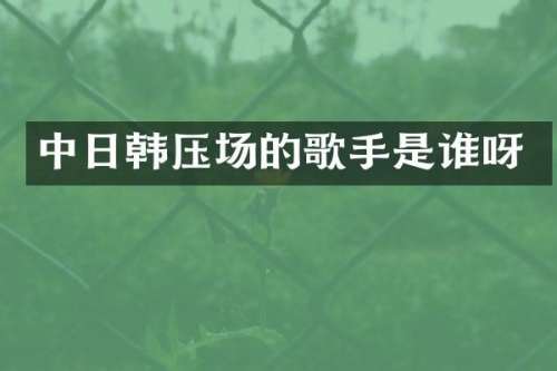 中日韩压场的歌手是谁呀