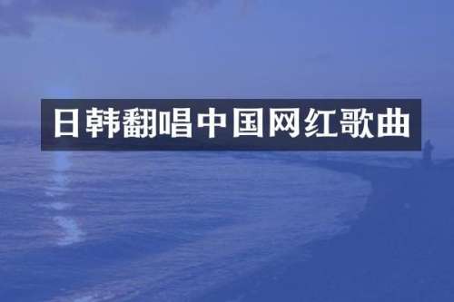 日韩翻唱中国网红歌曲