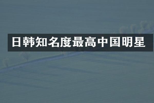日韩知名度最高中国明星