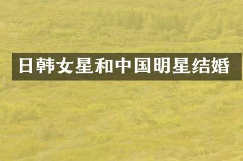 日韩女星和中国明星结婚
