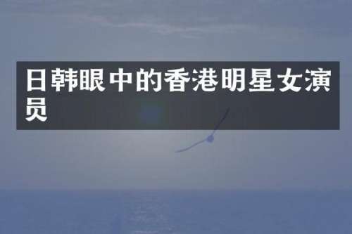 日韩眼中的香港明星女演员