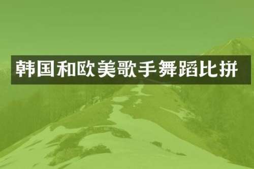 韩国和欧美歌手舞蹈比拼