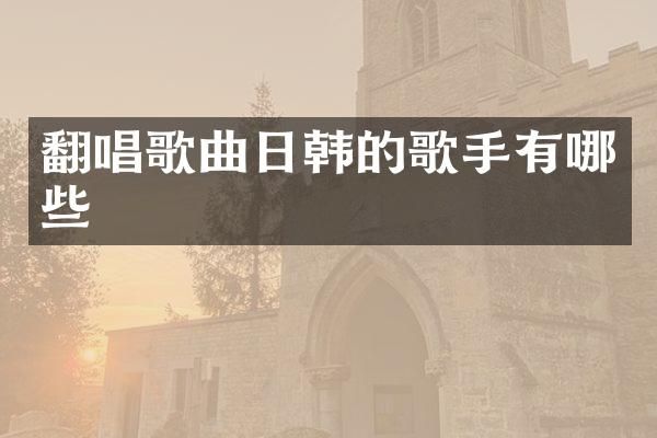 翻唱歌曲日韩的歌手有哪些