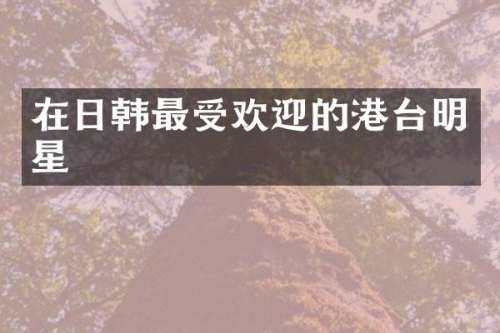 在日韩最受欢迎的港台明星