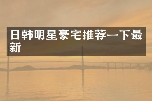 日韩明星豪宅推荐一下最新