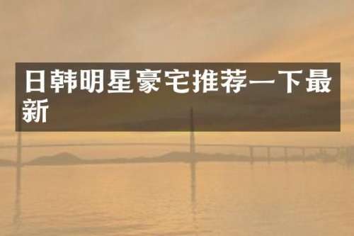 日韩明星豪宅推荐一下最新