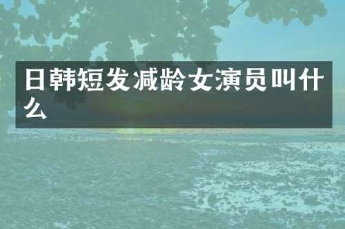 日韩短发减龄女演员叫什么