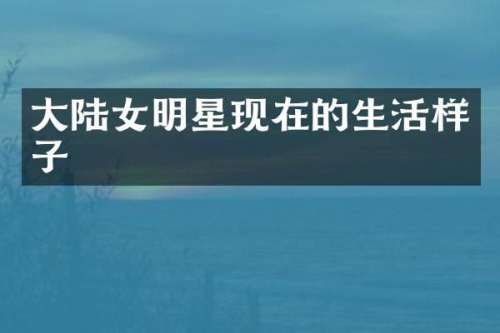 大陆女明星现在的生活样子