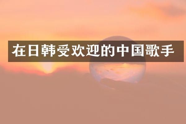 在日韩受欢迎的中国歌手