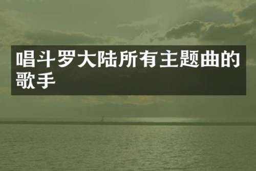 唱斗罗大陆所有主题曲的歌手