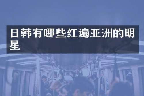 日韩有哪些红遍亚洲的明星