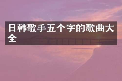 日韩歌手五个字的歌曲大全