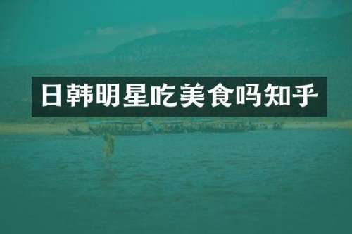日韩明星吃美食吗知乎