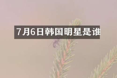 7月6日韩国明星是谁