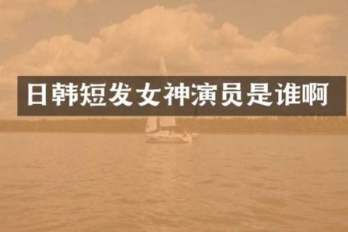 日韩短发女神演员是谁啊