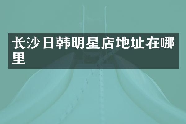 长沙日韩明星店地址在哪里