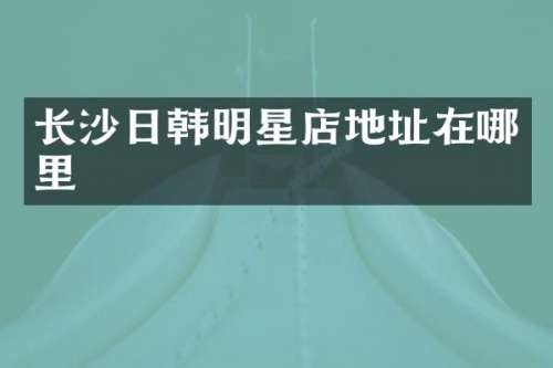 长沙日韩明星店地址在哪里