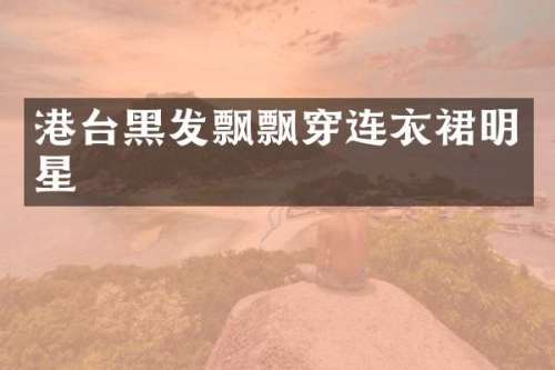 港台黑发飘飘穿连衣裙明星