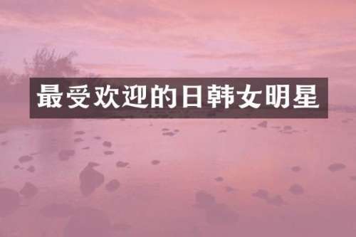 最受欢迎的日韩女明星