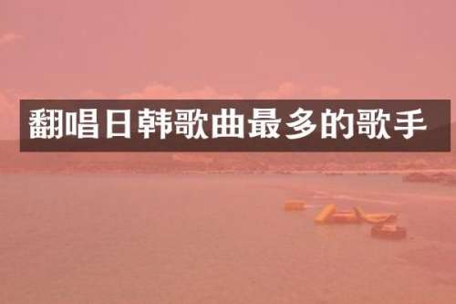 翻唱日韩歌曲最多的歌手