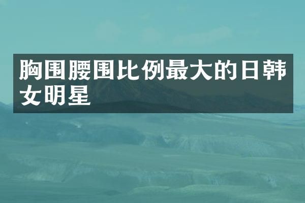 围腰围比例最大的日韩女明星