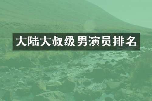 大陆大叔级男演员排名