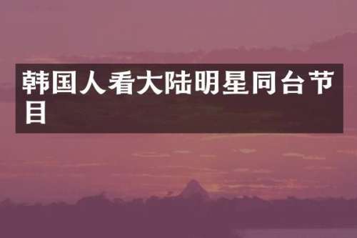 韩国人看大陆明星同台节目