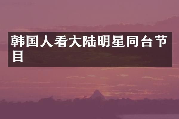 韩国人看大陆明星同台节目