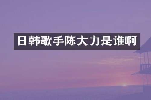 日韩歌手陈大力是谁啊