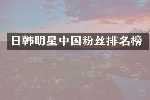 日韩明星中国粉丝排名榜
