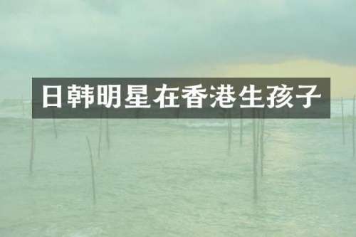 日韩明星在香港生孩子