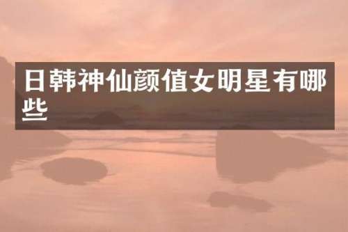 日韩神仙颜值女明星有哪些
